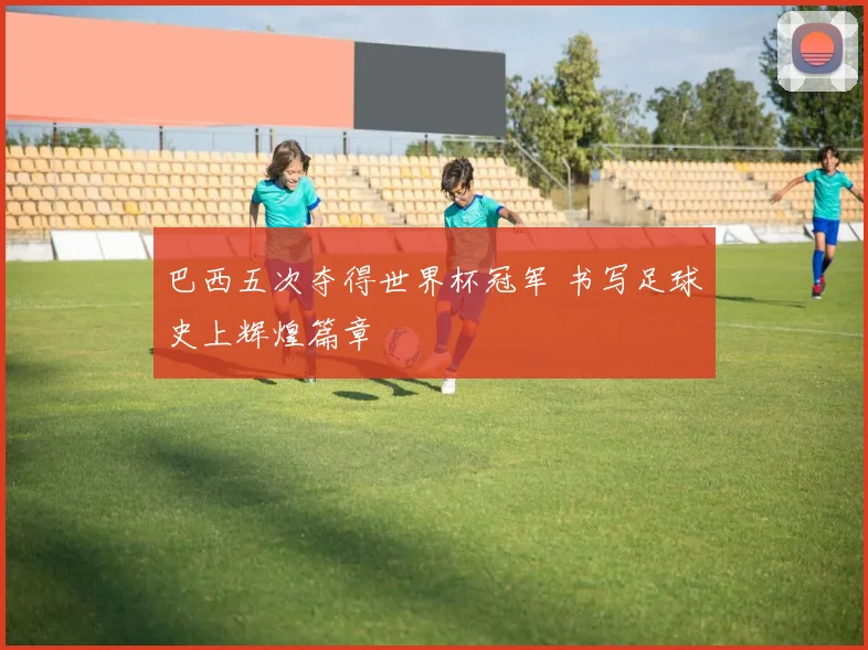 巴西五次夺得世界杯冠军 书写足球史上辉煌篇章