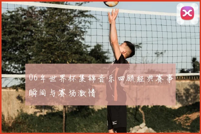 06年世界杯集锦音乐回顾经典赛事瞬间与赛场激情