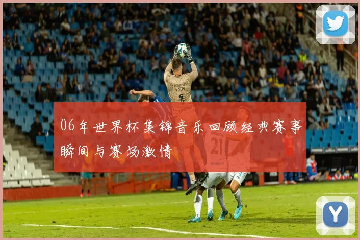 06年世界杯集锦音乐回顾经典赛事瞬间与赛场激情