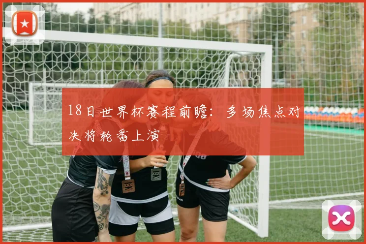18日世界杯赛程前瞻：多场焦点对决将轮番上演