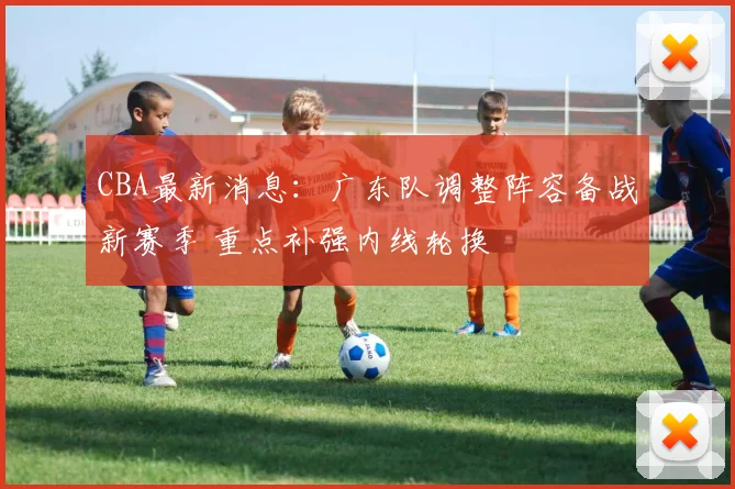 CBA最新消息:广东队调整阵容备战新赛季 重点补强内线轮换