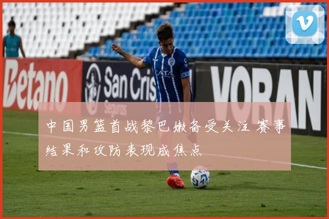 中国男篮首战黎巴嫩备受关注 赛事结果和攻防表现成焦点