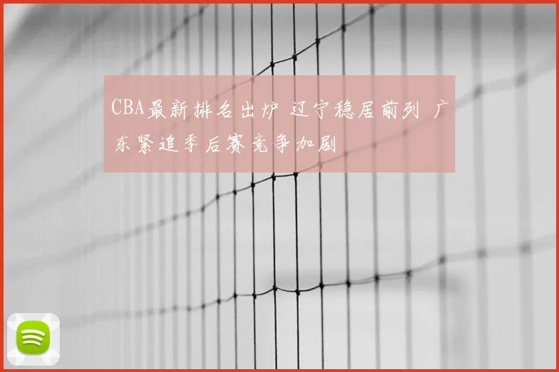 CBA最新排名出炉 辽宁稳居前列 广东紧追季后赛竞争加剧