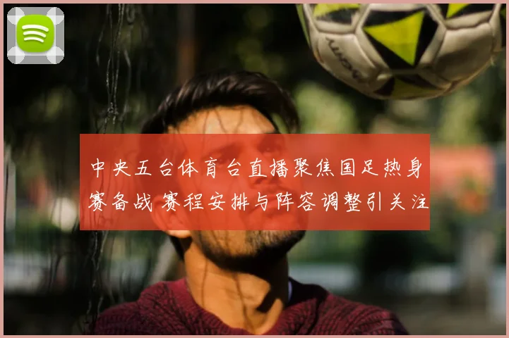 中央五台体育台直播聚焦国足热身赛备战 赛程安排与阵容调整引关注