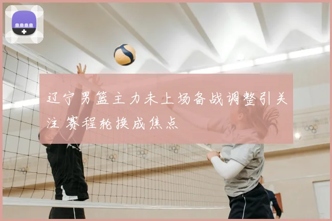 辽宁男篮主力未上场备战调整引关注 赛程轮换成焦点