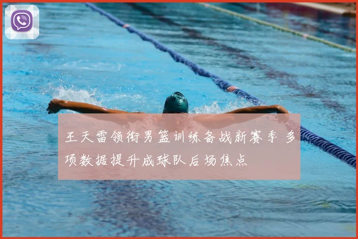 王天雷领衔男篮训练备战新赛季 多项数据提升成球队后场焦点