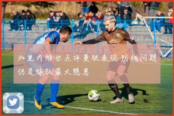 加里内维尔点评曼联表现 防线问题仍是球队最大隐患