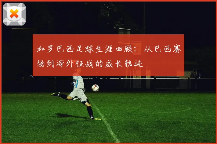 加罗巴西足球生涯回顾:从巴西赛场到海外征战的成长轨迹