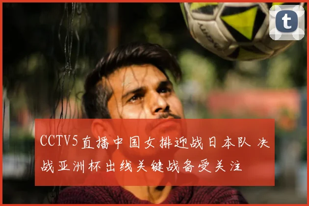 CCTV5直播中国女排迎战日本队 决战亚洲杯出线关键战备受关注