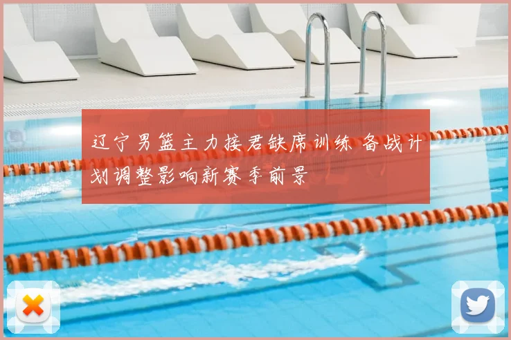 辽宁男篮主力接君缺席训练 备战计划调整影响新赛季前景