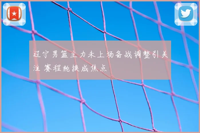 辽宁男篮主力未上场备战调整引关注 赛程轮换成焦点