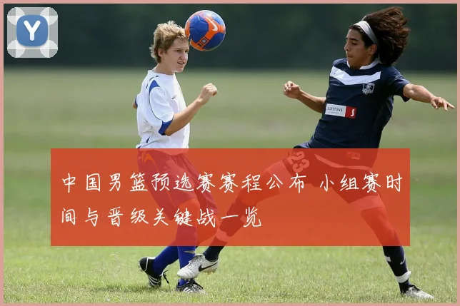 中国男篮预选赛赛程公布 小组赛时间与晋级关键战一览