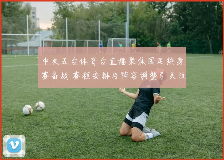中央五台体育台直播聚焦国足热身赛备战 赛程安排与阵容调整引关注